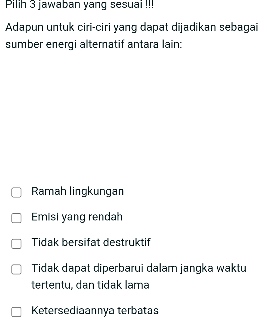 Pilih 3 jawaban yang sesuai !!!
Adapun untuk ciri-ciri yang dapat dijadikan sebagai
sumber energi alternatif antara lain:
Ramah lingkungan
Emisi yang rendah
Tidak bersifat destruktif
Tidak dapat diperbarui dalam jangka waktu
tertentu, dan tidak lama
Ketersediaannya terbatas