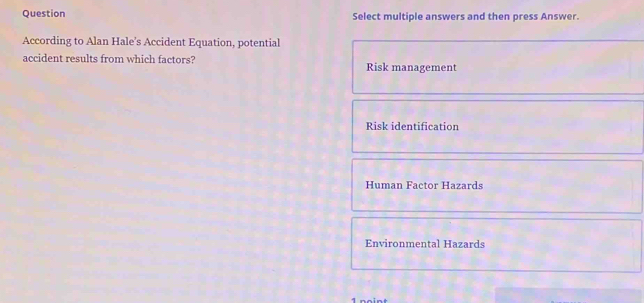 Question Select multiple answers and then press Answer.
According to Alan Hale’s Accident Equation, potential
accident results from which factors? Risk management
Risk identification
Human Factor Hazards
Environmental Hazards
1 noint