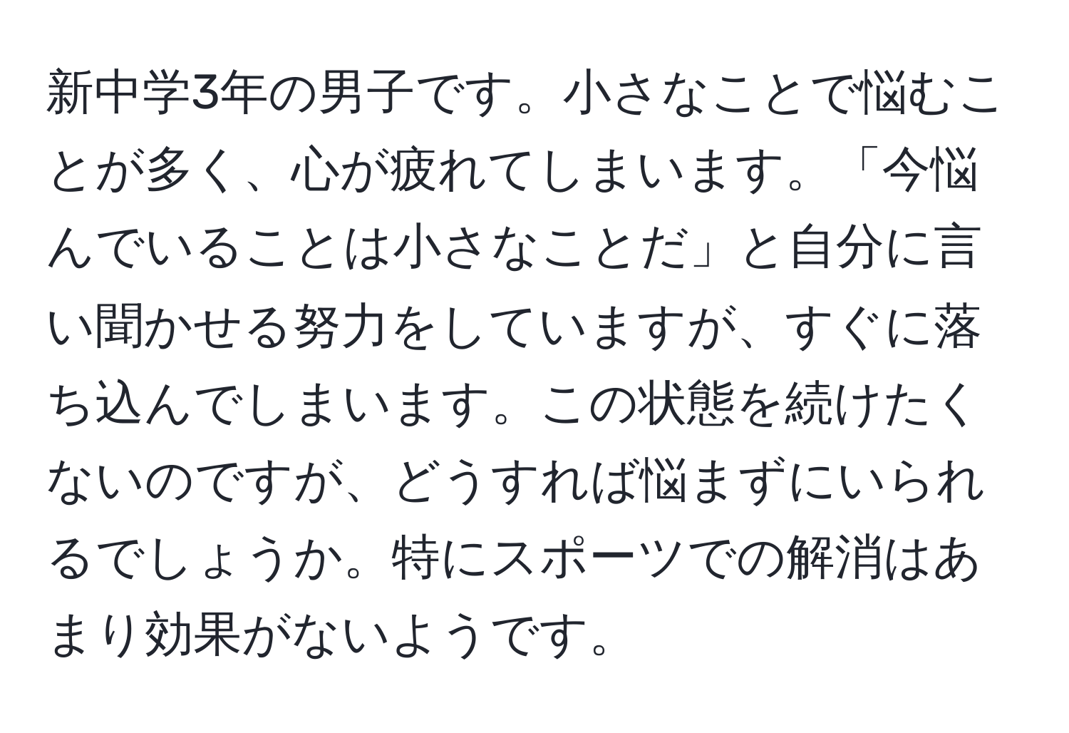 新中学3年の男子です。小さなことで悩むことが多く、心が疲れてしまいます。「今悩んでいることは小さなことだ」と自分に言い聞かせる努力をしていますが、すぐに落ち込んでしまいます。この状態を続けたくないのですが、どうすれば悩まずにいられるでしょうか。特にスポーツでの解消はあまり効果がないようです。