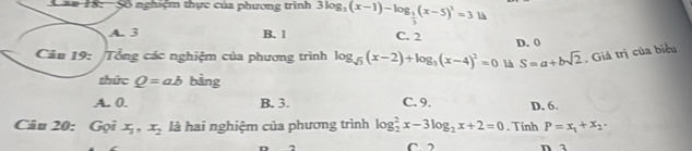 = == 18: Số nghiệm thực của phương trình 3log _3(x-1)-log _ 1/3 (x-5)^3=3 là
A. 3 B. 1 C. 2
Câu 19: Tổng các nghiệm của phương trình log _sqrt(5)(x-2)+log _3(x-4)^2=0 là D. 0
S=a+bsqrt(2) Giá trị của biểu
thức Q=ab bằng
A. 0. B. 3. C. 9. D. 6.
P=x_1+x_2·
Câu 20: Gọi x_1, x_2 là hai nghiệm của phương trình log _2^(2x-3log _2)x+2=0. Tính n a
(