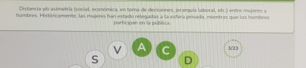 Distancia wo asimetría (social, económica, en tama de decisiones, jerarquía laboral, etc.) entre mujeres y 
hombres. Históricamente, las mujeres han estado relegadas a la esfera privada, mientras que los hombres 
participan en la pública 
A C 3/23
S 
D