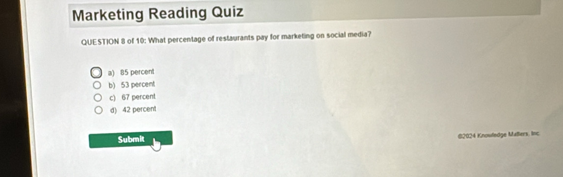 Marketing Reading Quiz
QUESTION 8 of 10: What percentage of restaurants pay for marketing on social media?
a) 85 percent
b) 53 percent
c) 67 percent
d) 42 percent
Submit @2024 Knowledge Maßers, Inc