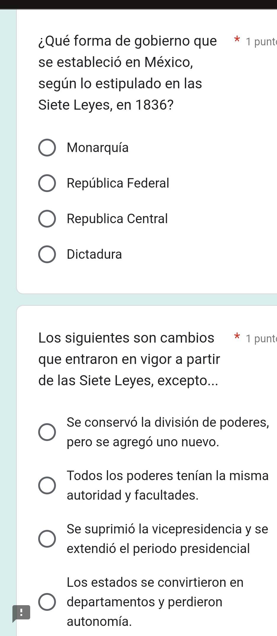 ¿Qué forma de gobierno que 1 punt
se estableció en México,
según lo estipulado en las
Siete Leyes, en 1836?
Monarquía
República Federal
Republica Central
Dictadura
Los siguientes son cambios * 1 punt
que entraron en vigor a partir
de las Siete Leyes, excepto...
Se conservó la división de poderes,
pero se agregó uno nuevo.
Todos los poderes tenían la misma
autoridad y facultades.
Se suprimió la vicepresidencia y se
extendió el periodo presidencial
Los estados se convirtieron en
departamentos y perdieron
!
autonomía.