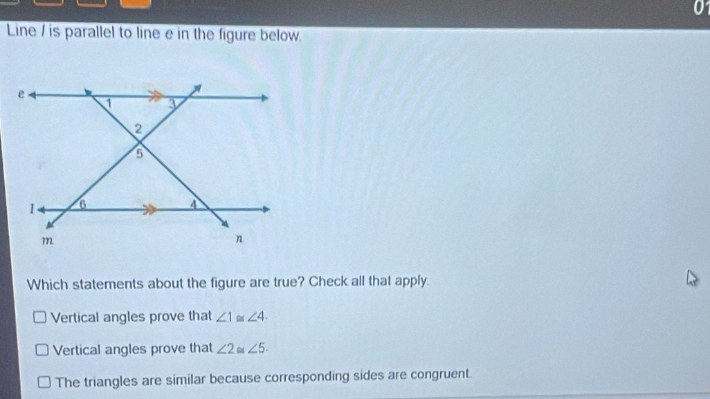 Line / is parallel to line e in the figure below.
Which statements about the figure are true? Check all that apply.
Vertical angles prove that ∠ 1≌ ∠ 4.
Vertical angles prove that ∠ 2≌ ∠ 5.
The triangles are similar because corresponding sides are congruent.