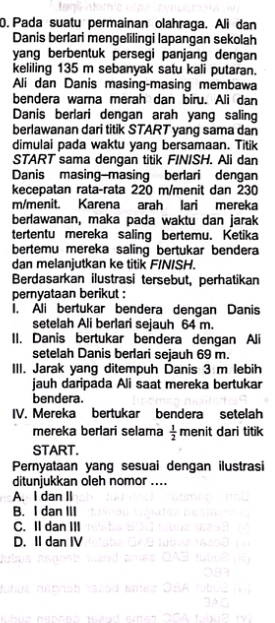 Pada suatu permainan olahraga. Ali dan
Danis berlari mengelilingi lapangan sekolah
yang berbentuk persegi panjang dengan
keliling 135 m sebanyak satu kali putaran.
Ali dan Danis masing-masing membawa
bendera warna merah dan biru. Ali dan
Danis berlari dengan arah yang saling
berlawanan dari titik START yang sama dan
dimulai pada waktu yang bersamaan. Titik
START sama dengan titik FINISH. Ali dan
Danis masing-masing berlari dengan
kecepatan rata-rata 220 m /menit dan 230
m/menit. Karena arah lari mereka
berlawanan, maka pada waktu dan jarak
tertentu mereka saling bertemu. Ketika
bertemu mereka saling bertukar bendera
dan melanjutkan ke titik FINISH.
Berdasarkan ilustrasi tersebut, perhatikan
pernyataan berikut :
I. Ali bertukar bendera dengan Danis
setelah Ali berlari sejauh 64 m.
II. Danis bertukar bendera dengan Ali
setelah Danis berlari sejauh 69 m.
III. Jarak yang ditempuh Danis 3 m lebih
jauh daripada Ali saat mereka bertukar
bendera.
IV. Mereka bertukar bendera setelah
mereka berlari selama  1/2  menit dari titik
START.
Pernyataan yang sesuai dengan ilustrasi
ditunjukkan oleh nomor ....
A. I dan II
B. I dan III
C. II dan III
D. II dan IV