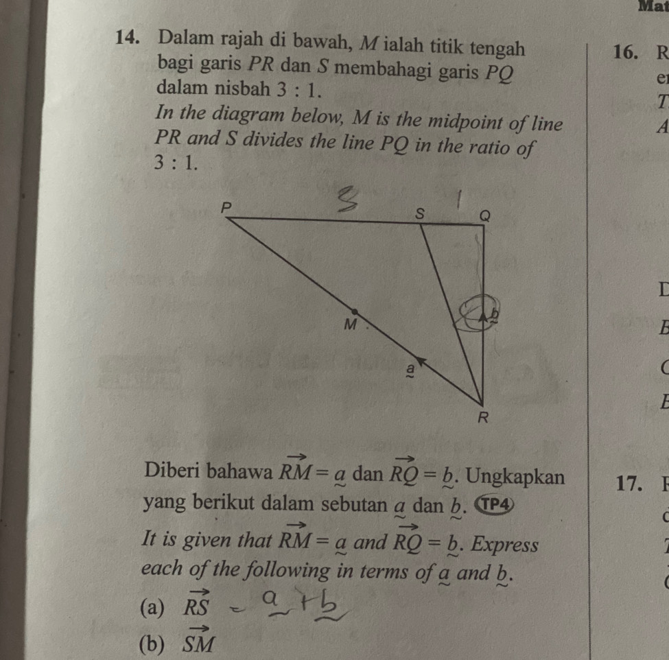 Mat 
14. Dalam rajah di bawah, Mialah titik tengah 
16. R
bagi garis PR dan S membahagi garis PQ
dalam nisbah 3:1.
e
T 
In the diagram below, M is the midpoint of line
A
PR and S divides the line PQ in the ratio of
3:1. 
I
B
( 
F 
Diberi bahawa vector RM=a dan vector RQ=b. Ungkapkan 17. F 
yang berikut dalam sebutan a dan 6. TP④
C
It is given that vector RM=a and vector RQ=b. Express 
each of the following in terms of a and b. 
(a) vector RS
(b) vector SM