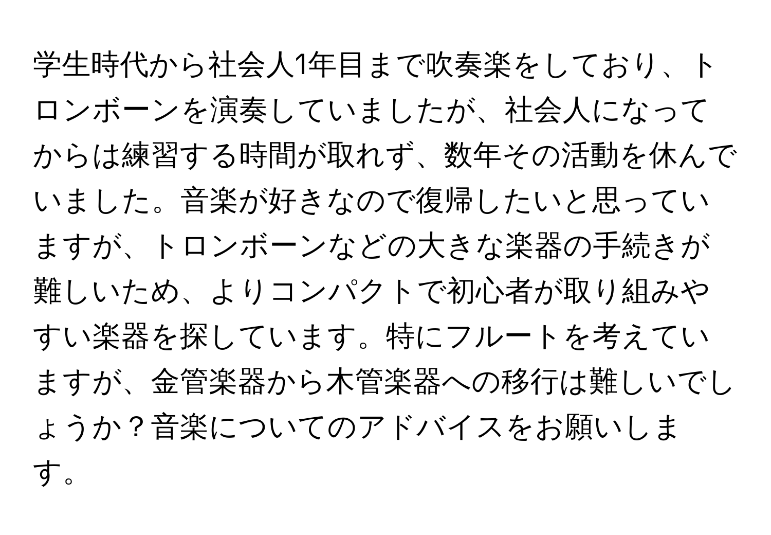 学生時代から社会人1年目まで吹奏楽をしており、トロンボーンを演奏していましたが、社会人になってからは練習する時間が取れず、数年その活動を休んでいました。音楽が好きなので復帰したいと思っていますが、トロンボーンなどの大きな楽器の手続きが難しいため、よりコンパクトで初心者が取り組みやすい楽器を探しています。特にフルートを考えていますが、金管楽器から木管楽器への移行は難しいでしょうか？音楽についてのアドバイスをお願いします。