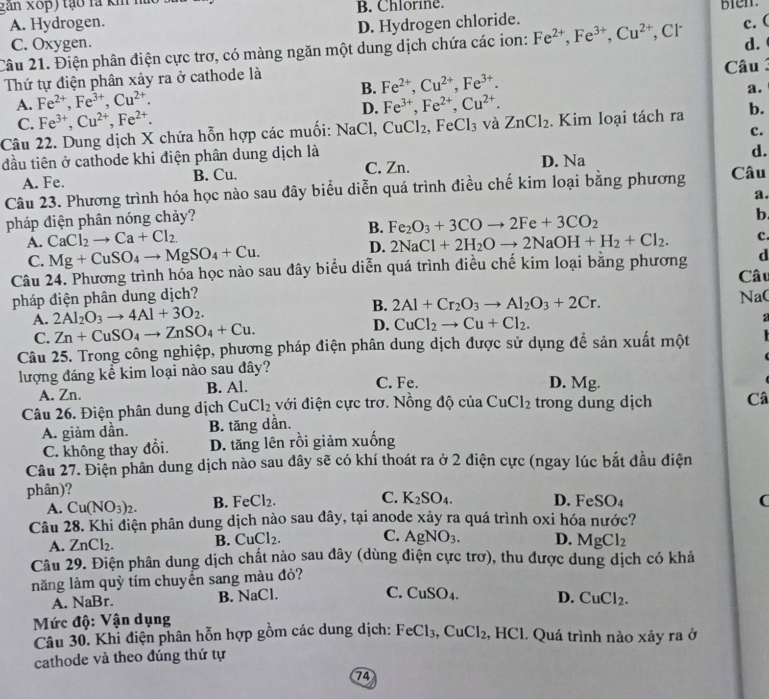 gan xop) tạo là kh húc
B. Chlorine. bien.
A. Hydrogen. D. Hydrogen chloride. c. (
C. Oxygen. d. 
Câu 21. Điện phân điện cực trơ, có màng ngăn một dung dịch chứa các ion: Fe^(2+),Fe^(3+),Cu^(2+) , Cl
Thứ tự điện phân xảy ra ở cathode là  Câu
A. Fe^(2+),Fe^(3+),Cu^(2+). B. Fe^(2+),Cu^(2+),Fe^(3+).
a.
D. Fe^(3+),Fe^(2+),Cu^(2+). b.
C. Fe^(3+),Cu^(2+),Fe^(2+).
Câu 22. Dung dịch X chứa hỗn hợp các muối: NaCl, CuCl_2. ,FeCl_3 và ZnCl_2. Kim loại tách ra
c.
đầu tiên ở cathode khi điện phân dung dịch là
d.
A. Fe. C. Zn. D. Na
B. Cu.
Câu 23. Phương trình hóa học nào sau đây biểu diễn quá trình điều chế kim loại bằng phương Câu
a.
pháp điện phân nóng chảy?
A. CaCl_2to Ca+Cl_2. B. Fe_2O_3+3COto 2Fe+3CO_2
b.
C. Mg+CuSO_4to MgSO_4+Cu.
D. 2NaCl+2H_2Oto 2NaOH+H_2+Cl_2.
c
Câu 24. Phương trình hóa học nào sau đây biểu diễn quá trình điều chế kim loại băng phương
d
Câu
pháp điện phân dung dịch? Na(
A. 2Al_2O_3to 4Al+3O_2. B. 2Al+Cr_2O_3to Al_2O_3+2Cr.
C. Zn+CuSO_4to ZnSO_4+Cu. D. CuCl_2to Cu+Cl_2.
a
Câu 25. Trong công nghiệp, phương pháp điện phân dung dịch được sử dụng để sản xuất một
  
(
lượng đáng kể kim loại nào sau đây?
A. Zn. B. Al.
C. Fe. D. Mg.
Câu 26. Điện phân dung dịch CuCl_2 với điện cực trơ. Nồng độ của CuCl_2 trong dung dịch
Câ
A. giảm dần. B. tăng dần.
C. không thay đổi. D. tăng lên rồi giảm xuống
Câu 27. Điện phân dung dịch nào sau đây sẽ có khí thoát ra ở 2 điện cực (ngay lúc bắt đầu điện
phân)?
A. Cu(NO_3)_2.
B. FeCl_2. C. K_2SO_4. D. FeSO_4 (
Câu 28. Khi điện phân dung dịch nào sau đây, tại anode xảy ra quá trình oxi hóa nước?
C.
A. ZnCl_2.
B. CuCl_2. AgNO_3. D. MgCl_2
Câu 29. Điện phân dung dịch chất nào sau đây (dùng điện cực trơ), thu được dung dịch có khả
năng làm quỳ tím chuyển sang màu đỏ?
A. NaBr. B. NaCl.
C. CuSO_4. D. CuCl_2.
Mức độ: Vận dụng
Câu 30. Khi điện phân hỗn hợp gồm các dung dịch: FeCl_3,CuCl_2, , HCl. Quá trình nào xảy ra ở
cathode và theo đúng thứ tự
74