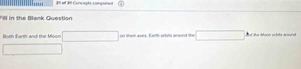 of 31 Concepts completed 
Fill in the Blank Question 
Both Earth and the Moon □ on their axes. Earth orbits around the □ and the Moon orbits around 
□  □ 