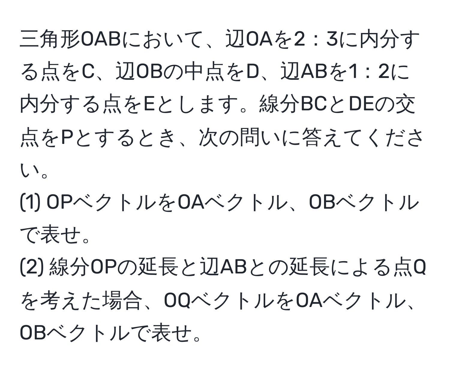 三角形OABにおいて、辺OAを2：3に内分する点をC、辺OBの中点をD、辺ABを1：2に内分する点をEとします。線分BCとDEの交点をPとするとき、次の問いに答えてください。
(1) OPベクトルをOAベクトル、OBベクトルで表せ。  
(2) 線分OPの延長と辺ABとの延長による点Qを考えた場合、OQベクトルをOAベクトル、OBベクトルで表せ。