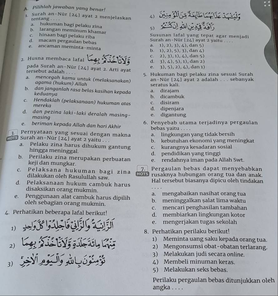 Pilihlah jawaban yang benar!
1 Surah an-Nûr [24] ayat 2 menjelaskan 4)  q  L p s
tentang
a. hukuman bagi pelaku zina 5)
b. larangan meminum khamar Susunan lafal yang tepat agar menjadi
c. hinaan bagi pelaku riba Surah an-Nûr [24] ayat 2 yaitu . . . .
d. macam pergaulan bebas
e. ancaman meminta-minta a. 1), 2), 3), 4), dan 5)
b. 1), 2), 5), 3), dan 4)
c. 2), 3), 1), 4), dan 5)
2. Husna membaca lafal d. 3), 4), 5), 1), dan 2)
pada Surah an-Nūr [24] ayat 2. Arti ayat e. 3), 5), 2), 4), dan 1)
tersebut adalah
5. Hukuman bagi pelaku zina sesuai Surah
a. mencegah kamu untuk (melaksanakan) an-Nūr [24] ayat 2 adalah . . . sebanyak
agama (hukum) Allah seratus kali.
b. dan janganlah rasa belas kasihan kepada a. dirajam
keduanya b. dicambuk
c. Hendaklah (pelaksanaan) hukuman atas c. disiram
mereka d. dipenjara
d. dan pezina laki-laki deralah masing- e. digantung
masing
e. beriman kepada Allah dan hari Akhir 6. Penyebab utama terjadinya pergaulan
bebas yaitu . . . .
3. Pernyataan yang sesuai dengan makna a. lingkungan yang tidak bersih
o Surah an-Nūr [24] ayat 2 yaitu . . . b. kebutuhan ekonomi yang meningkat
a. Pelaku zina harus dihukum gantung c. kurangnya kesadaran sosial
hingga meninggal.
d. pendidikan yang tinggi
b. Perilaku zina merupakan perbuatan e. rendahnya iman pada Allah Swt.
keji dan mungkar.
c. Pelaksana hukuman bagi zina HOTS 7. Pergaulan bebas dapat menyebabkan
dilakukan oleh Rasulullah saw. rusaknya hubungan orang tua dan anak.
d. Pelaksanaan hukum cambuk harus Hal tersebut biasanya dipicu oleh tindakan
disaksikan orang mukmin.
a. mengabaikan nasihat orang tua
e. Penggunaan alat cambuk harus dipilih b. meninggalkan şalat lima waktu
oleh sebagian orang mukmin.
c. mencari penghasilan tambahan
4. Perhatikan beberapa lafal berikut! d. membiarkan lingkungan kotor
e. mengerjakan tugas sekolah
1)
8. Perhatikan perilaku berikut!
1) Meminta uang saku kepada orang tua.
2) 2) Mengonsumsi obat-obatan terlarang.
3) Melakukan judi secara online.
3)
4) Membeli minuman keras.
5 Melakukan seks bebas.
Perilaku pergaulan bebas ditunjukkan oleh
angka . . . .