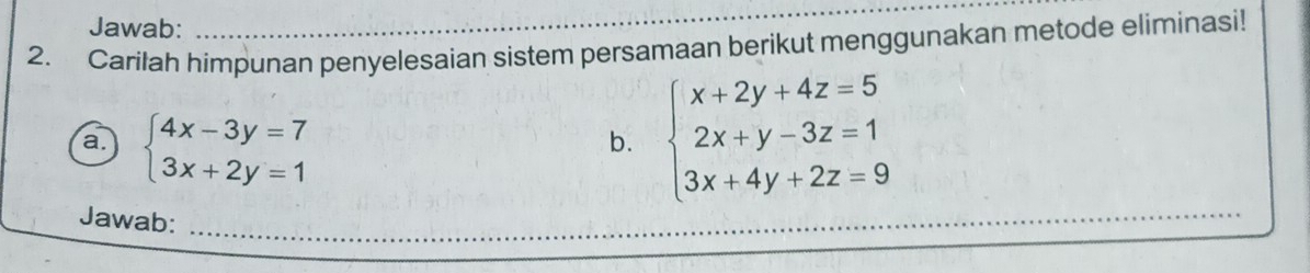 Jawab:
_
2. Carilah himpunan penyelesaian sistem persamaan berikut menggunakan metode eliminasi!
a. beginarrayl 4x-3y=7 3x+2y=1endarray.
b. beginarrayl x+2y+4z=5 2x+y-3z=1 3x+4y+2z=9endarray.
Jawab:_
_