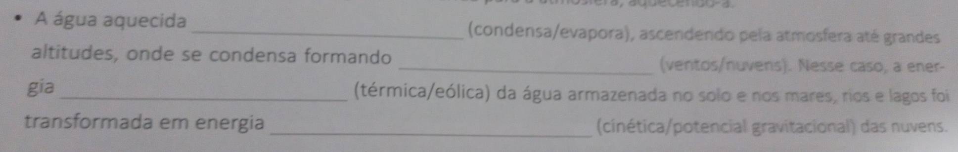 A água aquecida _(condensa/evapora), ascendendo pela atmosfera até grandes 
altitudes, onde se condensa formando 
_(ventos/nuvens). Nesse caso, a ener- 
gia _(térmica/eólica) da água armazenada no solo e nos mares, rios e lagos foi 
transformada em energia _(cinética/potencial gravitacional) das nuvens.