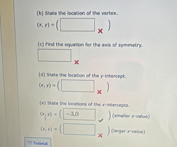 State the location of the vertex.
(x,y)=(□ ) 
(c) Find the equation for the axis of symmetry. 
□ 
(d) State the location of the y-intercept.
(x,y)=( (□ frac ^circ  
(e) State the locations of the x-intercepts.
(x,y)= :(-3, _ x_□  (smaller x -value)
(x,y)=(□ (larger x -value) 
Tutorial