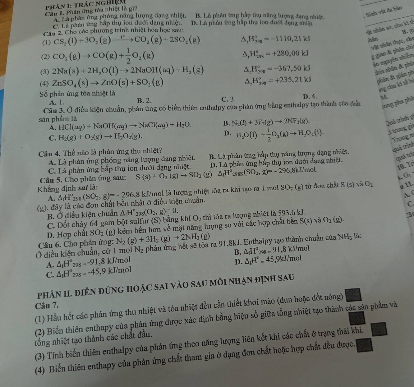 phâN I: trÁc nghIệM
_
Câu 1. Phản ứng tỏa nhiệt là gì?
A. Là phản ứng phóng năng lượng dạng nhiệt. B. Là phản ứng hấp thụ năng lượng dạng nhiệt._
. Sinh vật đa bào
C. Là phản ứng hấp thụ ion dưới dạng nhiệt. D. Là phản ứng hấp thụ ion dưới dạng nhiệt
nật nhân sơ, chu kì tộ
Câu 2. Cho các phương trình nhiệt hóa học sau: B. g
(1) CS_2(1)+3O_2(g)xrightarrow t°CO_2(g)+2SO_2(g)
△ _rH_(298)°=-1110,21kJ
hân
vật nhân thực, chị
(2) CO_2(g)to CO(g)+ 1/2 O_2(g)
△ _rH_(298)^o=+280,00kJ
g gian & phân chi
ào nguyên nhiễm
(3) 2Na(s)+2H_2O(l)to 2NaOH(aq)+H_2(g)
△ _rH_(298)°=-367,50kJ
:hia nhân & phâ
(4) ZnSO_4(s)to ZnO(s)+SO_3(g) △ _rH_(298)°=+235,21kJ
phân & gián ph
Ông chu kì tế bị
ố phản ứng tỏa nhiệt là
A. 1. B. 2. C. 3. D. 4.
M.
Câu 3. Ở điều kiện chuẩn, phản ứng có biến thiên enthalpy của phản ứng bằng enthalpy tạo thành của chất rong pha phâ
sản phẩm là
A. HCl(aq)+NaOH(aq)to NaCl(aq)+H_2O. B. N_2(l)+3F_2(g)to 2NF_3(g).
Quá trình p
D.
C. H_2(g)+O_2(g)to H_2O_2(g). H_2O(l)+ 1/2 O_2(g)to H_2O_2(l).
ì trung gi
, Trong m
Câu 4. Thế nào là phản ứng thu nhiệt?
quá trình
quá trì
A. Là phản ứng phóng năng lượng dạng nhiệt. B. Là phản ứng hấp thụ năng lượng dạng nhiệt.
10 Tr
C. Là phản ứng hấp thụ ion dưới dạng nhiệt. D. Là phản ứng hấp thụ ion dưới dạng nhiệt.
Câu 5. Cho phản ứng sau: S(s)+O_2(g)to SO_2(g) △ _fH^o_298K(SO_2,g)=-296 ,8kJ/mol.
4. G_1
Khẳng định sai là: SO_2(g) từ đơn chất S(s) và O_2 u 11.
A. △ _fH^o_298(SO_2,g)=-296,8 3 kJ/mol là lượng nhiệt tỏa ra khi tạo ra 1 mol
A. (
(g), đây là các đơn chất bền nhất ở điều kiện chuẩn.
C
B. Ở điều kiện chuẩn △ _fH°_298(O_2,g)=0.
C. Đốt cháy 64 gam bột sulfur (S) bằng khí O_2 thì tỏa ra lượng nhiệt là 593,6 kJ.
D. Hợp chất SO_2 (g) kém bền hơn về mặt năng lượng so với các hợp chất bền S(s) và O_2(g).
Câu 6. Cho phản ứng: N_2(g)+3H_2(g)to 2NH_3(g)
Ở điều kiện chuẩn, cứ 1 mol N_2 phản ứng hết sẽ tỏa ra 91,8kJ. Enthalpy tạo thành chuẩn của NH_3 là:
B. △ _fH°_298=91,8kJ/mol
A. △ _fH^0_298=-91 ,8 kJ/mol D. △ _fH^o=45,9kJ/mol
C. △ _fH^0_298=-45 ,9 kJ/mol
PhÀN II. ĐIÈN ĐÚNG HOặC SAI VÀO SAU MỗI NHẠN đỊnh Sau
Câu 7.
(1) Hầu hết các phản ứng thu nhiệt và tỏa nhiệt đều cần thiết khơi mào (đun hoặc đốt nóng)
(2) Biến thiên enthapy của phản ứng được xác định bằng hiệu số giữa tổng nhiệt tạo thành các sản phầm và
tổng nhiệt tạo thành các chất đầu.
(3) Tính biến thiên enthalpy của phản ứng theo năng lượng liên kết khi các chất ở trạng thái khí.
(4) Biến thiên enthapy của phản ứng chất tham gia ở dạng đơn chất hoặc hợp chất đều được.