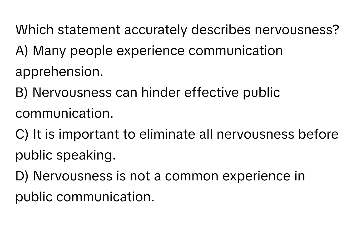 Which statement accurately describes nervousness?

A) Many people experience communication apprehension. 
B) Nervousness can hinder effective public communication. 
C) It is important to eliminate all nervousness before public speaking. 
D) Nervousness is not a common experience in public communication.