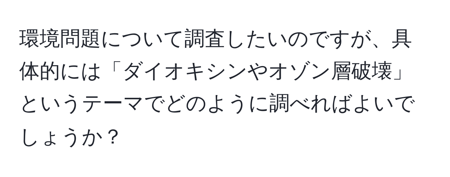 環境問題について調査したいのですが、具体的には「ダイオキシンやオゾン層破壊」というテーマでどのように調べればよいでしょうか？