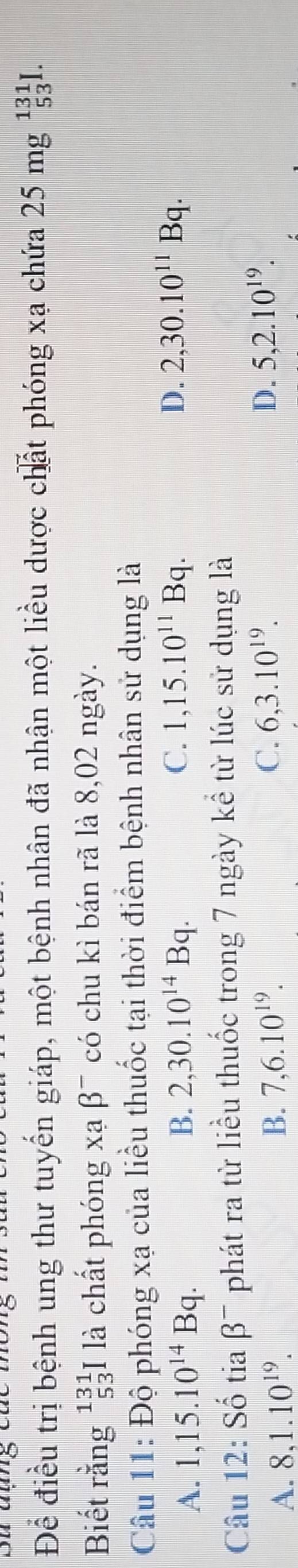 Để điều trị bệnh ung thư tuyến giáp, một bệnh nhân đã nhận một liều dược chất phóng xạ chứa 25mg^(131)_53I. 
Biết rằng^(131)_53I là chất phóng xạ beta^- * có chu kì bán rã là 8,02 ngày.
Câu 11: Độ phóng xạ của liều thuốc tại thời điểm bệnh nhân sử dụng là
A. 1,15.10^(14)Bq. B. 2, 30.10^(14)Bq. C. 1, 15.10^(11)Bq.
D. 2, 30.10^(11)Bq. 
Câu 12: Số tia beta^- phát ra từ liều thuốc trong 7 ngày kể từ lúc sử dụng là
A. 8, 1.10^(19). B. 7, 6.10^(19). C. 6, 3.10^(19).
D. 5, 2.10^(19).
