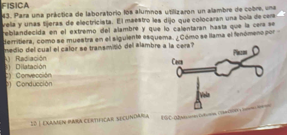 FISICA
43. Para una práctica de laboratorio los alumnos utilizaron un alambre de cobre, una
vela y unas tijeras de electricista. El maestro les dijo que colocaran una bola de cera
reblandecida en el extremo del alambre y que lo calentaran hasta que la cera se
derritiera, como se muestra en el siguiente esquema. ¿Cómo se llama el fenómeno por
medio del cual el calor se transmitió del alambre
A) Radiación
8) Dilatación
C) Convección
) Conducción
10 | examen para certificar secundária EGC-02|Misiones Cultumes, CE