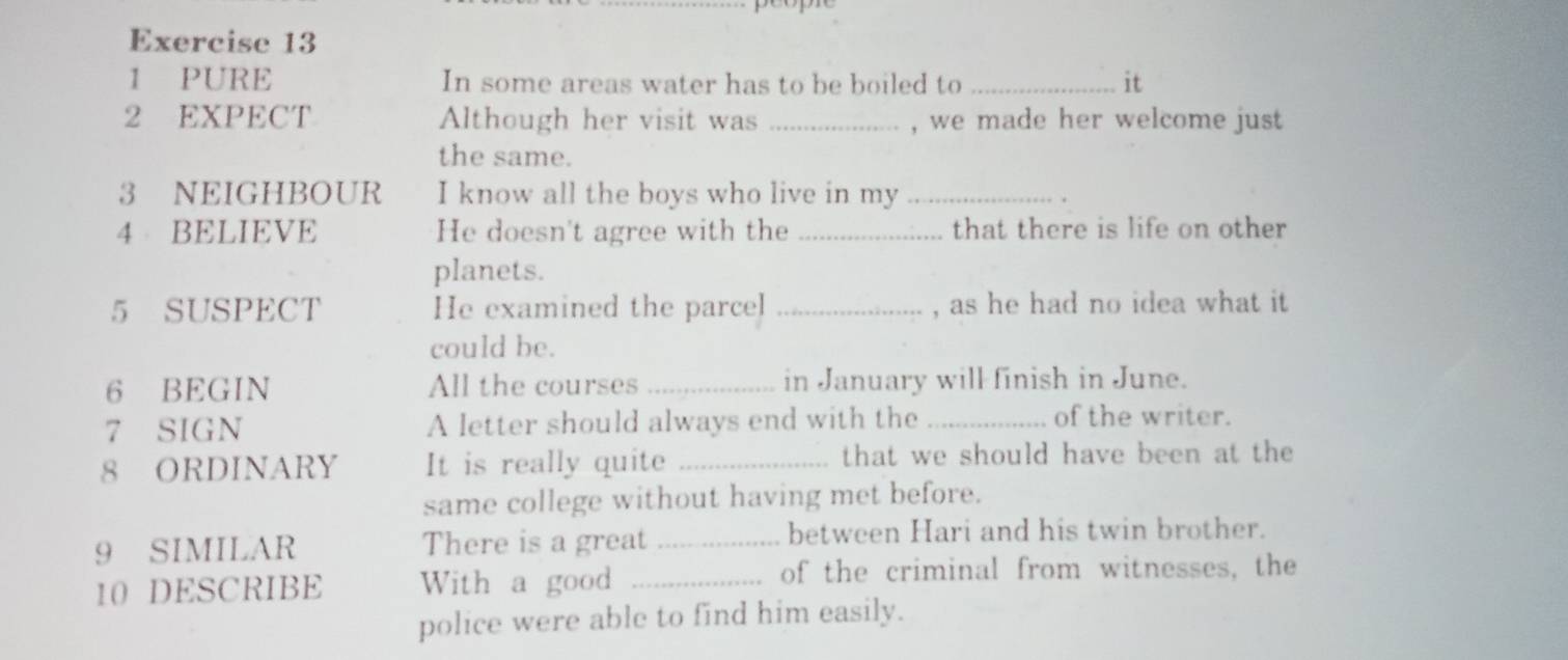 PURE In some areas water has to be boiled to _it 
2 EXPECT Although her visit was_ , we made her welcome just 
the same. 
3 NEIGHBOUR I know all the boys who live in my_ 
4 BELIEVE He doesn't agree with the _that there is life on other 
planets. 
5 SUSPECT He examined the parcel _, as he had no idea what it 
could be. 
6 BEGIN All the courses_ in January will finish in June. 
7 SIGN A letter should always end with the_ of the writer. 
8 ORDINARY It is really quite _that we should have been at the 
same college without having met before. 
9 SIMILAR There is a great _between Hari and his twin brother. 
10 DESCRIBE With a good _of the criminal from witnesses, the 
police were able to find him easily.