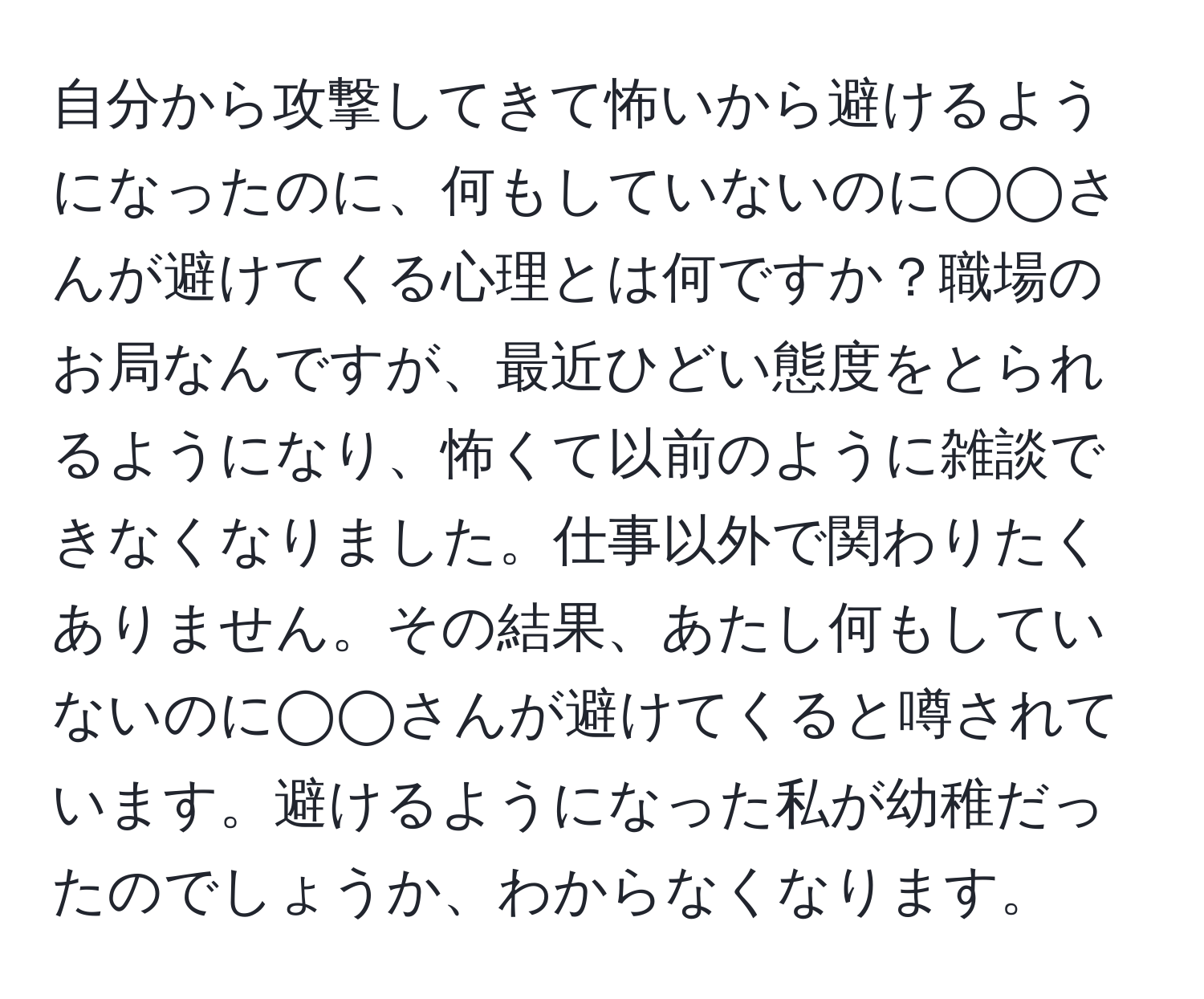 自分から攻撃してきて怖いから避けるようになったのに、何もしていないのに◯◯さんが避けてくる心理とは何ですか？職場のお局なんですが、最近ひどい態度をとられるようになり、怖くて以前のように雑談できなくなりました。仕事以外で関わりたくありません。その結果、あたし何もしていないのに◯◯さんが避けてくると噂されています。避けるようになった私が幼稚だったのでしょうか、わからなくなります。