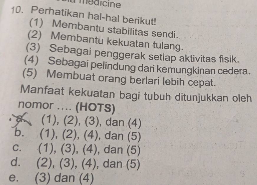 a médicine
10. Perhatikan hal-hal berikut!
(1) Membantu stabilitas sendi.
(2) Membantu kekuatan tulang.
(3) Sebagai penggerak setiap aktivitas fisik.
(4) Sebagai pelindung dari kemungkinan cedera.
(5) Membuat orang berlari lebih cepat.
Manfaat kekuatan bagi tubuh ditunjukkan oleh
nomor .... (HOTS)
a (1), (2), (3), dan (4)
b. (1), (2), (4), dan (5)
C. (1), (3), (4), dan (5)
d. (2), (3), (4), dan (5)
e. (3) dan (4)