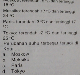 -5°C dan tertinggi
18°C
Meksiko: terendah 17°C dan tertinggi
34°C
Paris: terendah -3°C dan tertinggi 17°C
Tokyo: terendah -2°C dan tertinggi
25°C
Perubahan suhu terbesar terjadi di
Kota ....
a. Moskow
b. Meksiko
c. Paris
d. Tokyo