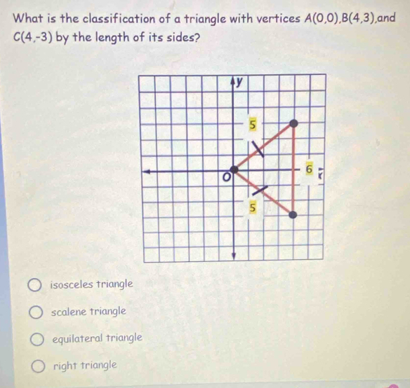 What is the classification of a triangle with vertices A(0,0), B(4,3) ,and
C(4,-3) by the length of its sides?
isosceles triangle
scalene triangle
equilateral triangle
right triangle