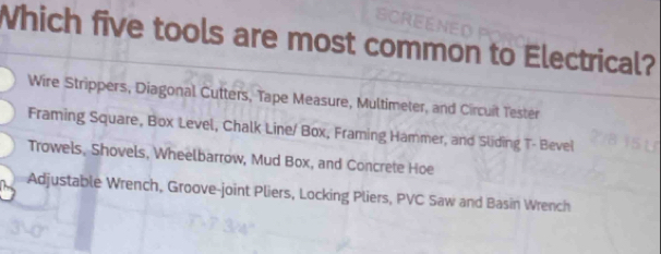 Which five tools are most common to Electrical?
Wire Strippers, Diagonal Cutters, Tape Measure, Multimeter, and Circuit Tester
Framing Square, Box Level, Chalk Line/ Box, Framing Hammer, and Sliding T- Bevel
Trowels, Shovels, Wheelbarrow, Mud Box, and Concrete Hoe
Adjustable Wrench, Groove-joint Pliers, Locking Pliers, PVC Saw and Basin Wrench