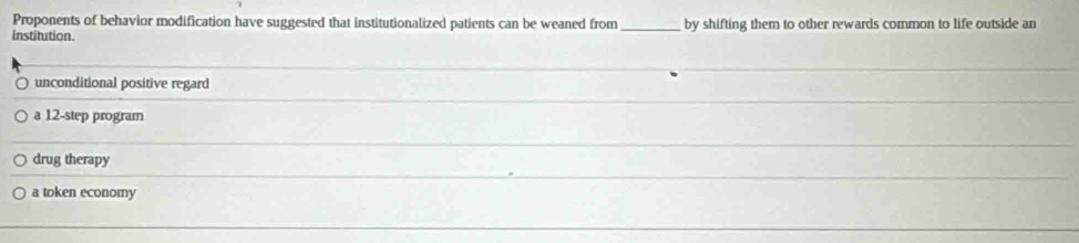 Proponents of behavior modification have suggested that institutionalized patients can be weaned from _by shifting them to other rewards common to life outside an
institution.
unconditional positive regard
a 12 -step program
drug therapy
a token economy