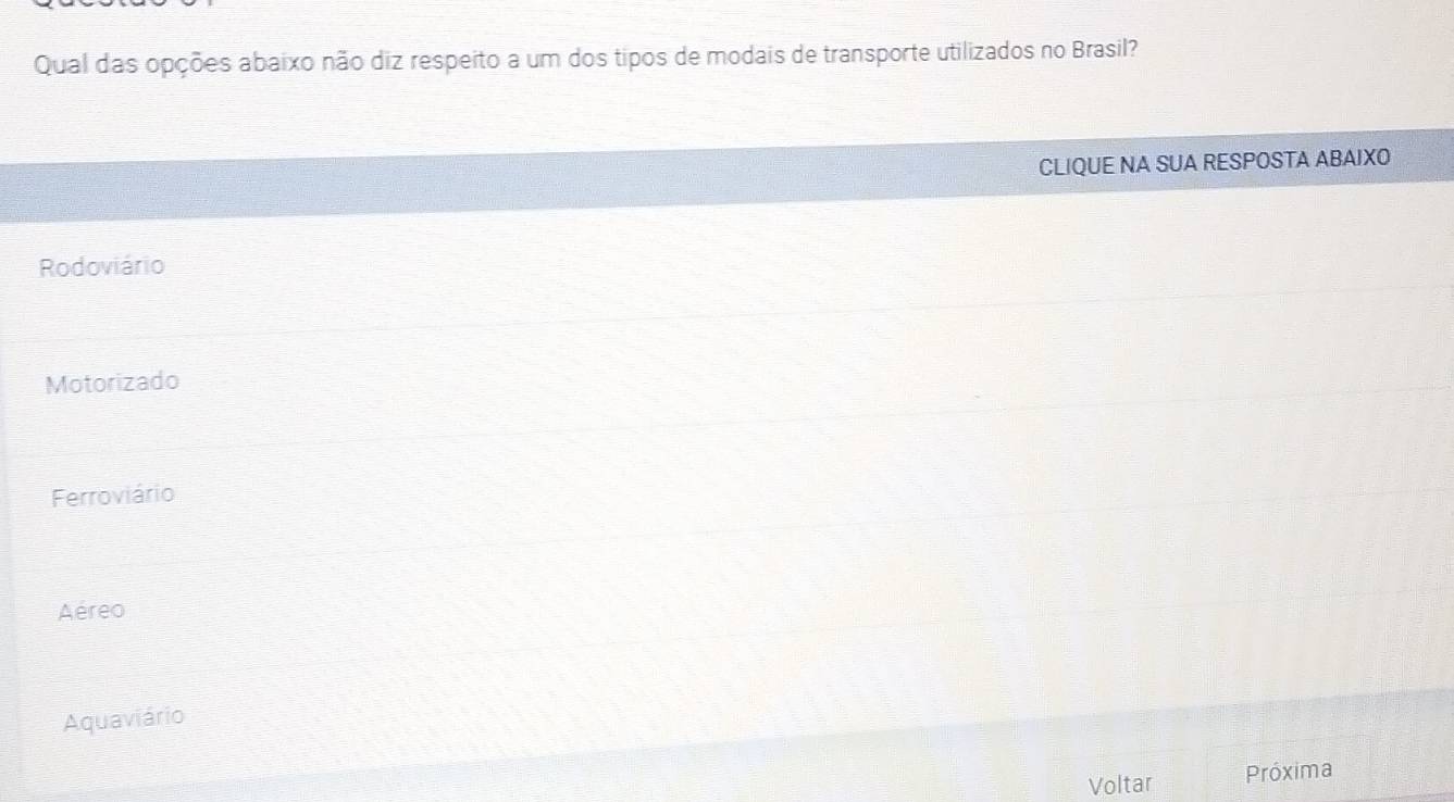 Qual das opções abaixo não diz respeito a um dos tipos de modais de transporte utilizados no Brasil?
CLIQUE NA SUA RESPOSTA ABAIXO
Rodoviário
Motorizado
Ferroviário
Aéreo
Aquaviário
Voltar Próxima