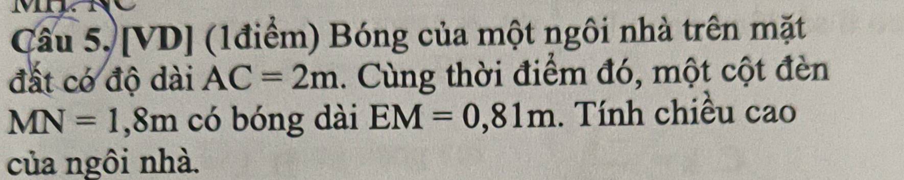 M
Câu 5, [VD] (1điểm) Bóng của một ngôi nhà trên mặt 
đất có độ dài AC=2m. Cùng thời điểm đó, một cột đèn
MN=1,8m có bóng dài EM=0,81m. Tính chiều cao 
của ngôi nhà.