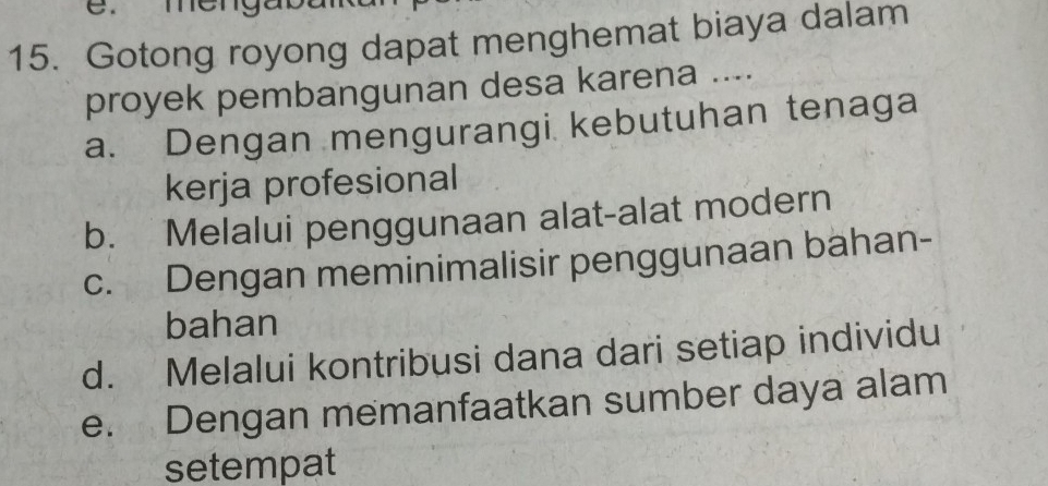 Gotong royong dapat menghemat biaya dalam
proyek pembangunan desa karena ....
a. Dengan mengurangi kebutuhan tenaga
kerja profesional
b. Melalui penggunaan alat-alat modern
c. Dengan meminimalisir penggunaan bahan-
bahan
d. Melalui kontribusi dana dari setiap individu
e. Dengan memanfaatkan sumber daya alam
setempat