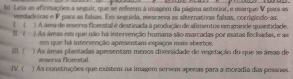 Leia as afirmações a seguir, que se referem à imagem da página anterior, e marque V para as 
verdadeiras e F para as falsas. Em seguida, reescreva as alternativas falsas, corrigindo-as. 
B. ( () A área de reserva florestal é destinada à produção de alimentos em grande quantidade. 
II. ( ) As áreas em que não há intervenção humana são marcadas por matas fechadas, e as 
em que há intervenção apresentam espaços mais abertos. 
II. ( ) As áreas plantadas apresentam menos diversidade de vegetação do que as áreas de 
reserva florestal. 
IV. ( ) As construções que existem na imagem servem apenas para a moradia das pessoas.