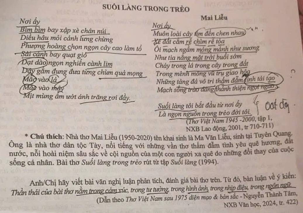 suôi làng trong trẻo
Mai Liễu
Nơi ấy Nơi ấy
Bìm bìm bay xập xè chân núi
Muôn loài cây tím đến chen nhau
Diều hầu mỏi cánh lưng chừng Xé đất cắm rễ chìm rễ tỏa
Phượng hoàng chọn ngọn cây cao làm tổ Ôi mạch ngầm mỏng mảnh như sương
Sải cánh bay quạt gió
Như tìa nắng mặt trời buổi sớm
Đạt dào)ngọn nghiến cành lim
Chảy trong lá trong cây trong đất
Dây gắm đụng đưa từng chùm quả mọng Trong mênh mông vũ trụ giao hộa
Mão vào lá
Những tảng đá vô trì thầm đẫm đình tái tạo
Mao vào mây
Mạch sống trào dáng(thánh thiện ngọt ngào 
Mịt mùng âm ướt ánh trăng rơi đầy.
Suối làng tôi bắt đầu từ nơi ấy
Là ngọn nguồn trong trẻo đời tôi.
(Thơ Việt Nam 1945 -2000, tập 1,
NXB Lao động, 2001, tr 710-711)
*  Chú thích: Nhà thơ Mai Liễu (1950-2020) tên khai sinh là Ma Văn Liễu, sinh tại Tuyên Quang.
Ông là nhà thơ dân tộc Tày, nổi tiếng với những vần thơ thấm đẫm tình yêu quê hương, đất
nước, nỗi hoài niệm sâu sắc về cội nguồn của một con người xa quê do những đổi thay của cuộc
sống cá nhân. Bài thơ Suối làng trong trẻo rút từ tập Suổi làng (1994).
Anh/Chị hãy viết bài văn nghị luận phân tích, đánh giá bài thơ trên. Từ đó, bàn luận về ý kiến:
Thần thái của bài thơ nằm trong cảm xúc, trong tư tưởng, trong hình ảnh, trong nhịp điệu, trong ngôn ngữ
(Dẫn theo Thơ Việt Nam sau 1975 diện mạo & bản sắc - Nguyễn Thành Tâm,
NXB Văn học, 2024, tr. 422)