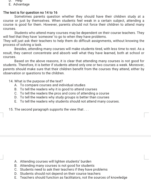 D. Help
E. Advantage
The text is for question no 14 to 16
Sometimes parents question whether they should have their children study at a
course or just by themselves. When students feel weak in a certain subject, attending a
course is good for them. However, parents should not force their children to attend many
courses.
Students who attend many courses may be dependent on their course teachers. They
will feel that they have ‘someone’ to go to when they have problems.
They will just ask their teachers to help them do difficult assignments, without knowing the
process of solving a task.
Besides, attending many courses will make students tired, with less time to rest. As a
result, they cannot concentrate and absorb well what they have learned, both at school or
courses.
Based on the above reasons, it is clear that attending many courses is not good for
students, Therefore, it is better if students attend only one or two courses a week. Moreover,
parents should make sure that their children benefit from the courses they attend, either by
observation or questions to the children.
14. What is the purpose of the text?
A. To compare courses and individual studies
B. To tell the readers why it is good to attend courses
C. To tell the readers the pros and cons of attending a course
D. To tell the readers why study groups is better than courses
E. To tell the readers why students should not attend many courses.
15. The second paragraph supports the view that . . .
A. Attending courses will lighten students' burden
B. Attending many courses is not good for students
C. Students need to ask their teachers if they have problems
D. Students should not depend on their course teachers
E. Teachers should function as facilitators, not the sources of knowledge