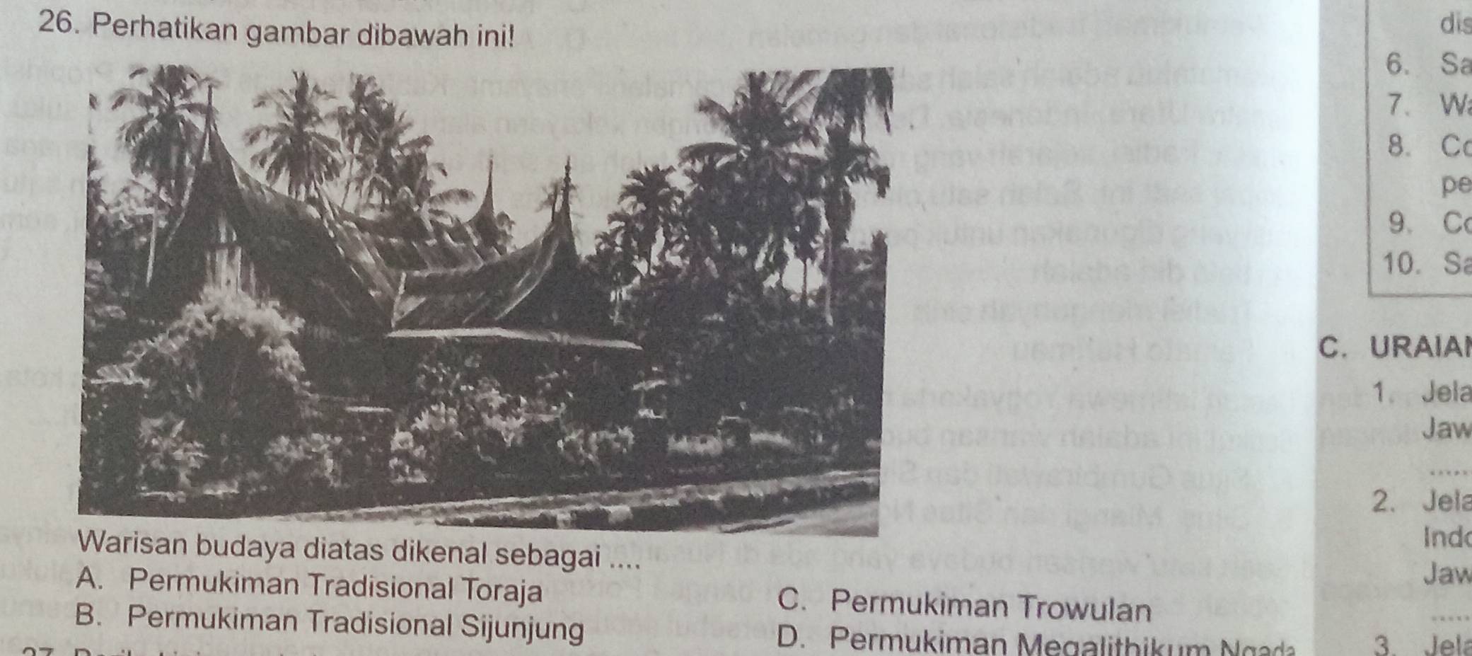 Perhatikan gambar dibawah ini!
dis
6. Sa
7、 Wi
8. C
pe
9、C
10. Sa
C. URAIAI
1. Jela
Jaw
_
2.Jela
Warisan budaya diatas dikenal sebagai .... Ind
Jaw
A. Permukiman Tradisional Toraja C. Permukiman Trowulan
B. Permukiman Tradisional Sijunjung D. Permukiman M egalithik um g 3. Jela