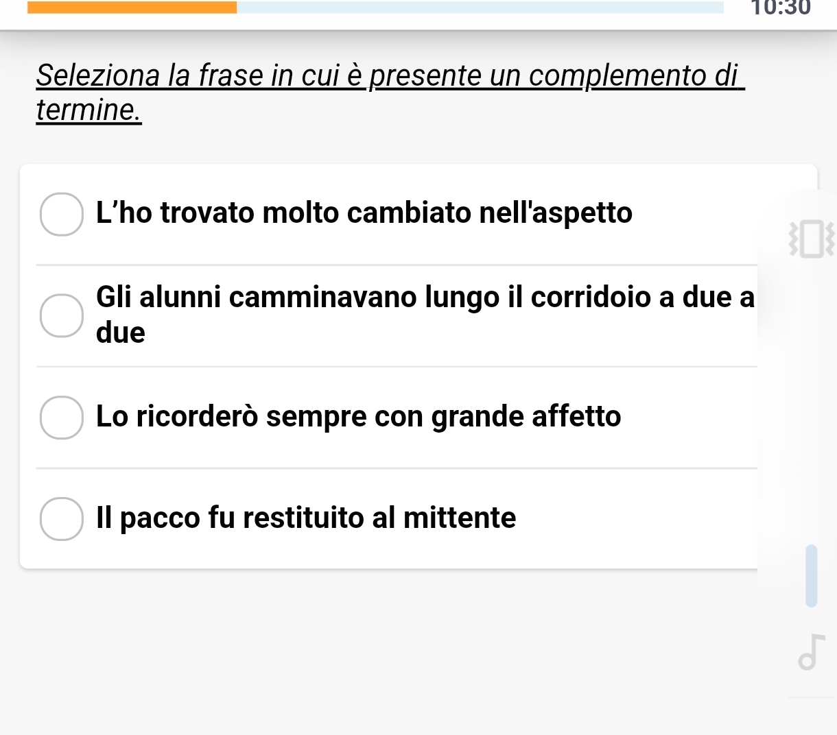 10:30 
Seleziona la frase in cui è presente un complemento di
termine.
L’ho trovato molto cambiato nell'aspetto
Gli alunni camminavano lungo il corridoio a due a
due
Lo ricorderò sempre con grande affetto
Il pacco fu restituito al mittente