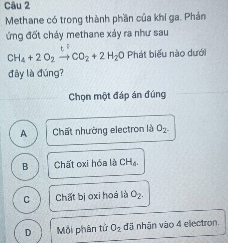 Methane có trong thành phần của khí ga. Phán
ứng đốt cháy methane xáy ra như sau
t o
CH_4+2O_2to CO_2+2H_2O Phát biểu nào dưới
đây là đúng?
Chọn một đáp án đúng
A Chất nhường electron là O_2.
B Chất oxi hóa là CH_4.
C Chất bị oxi hoá là O_2.
D Mỗi phân tử O_2 đã nhận vào 4 electron.