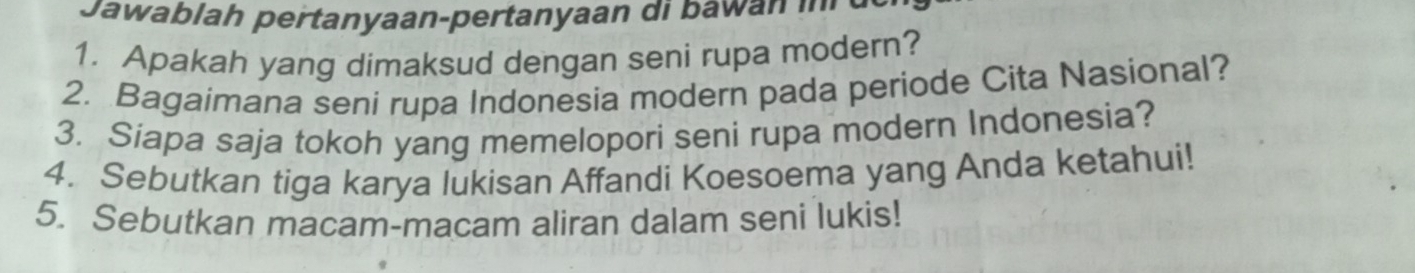 Jawablah pertanyaan-pertanyaan di b aw an i 
1. Apakah yang dimaksud dengan seni rupa modern? 
2. Bagaimana seni rupa Indonesia modern pada periode Cita Nasional? 
3. Siapa saja tokoh yang memelopori seni rupa modern Indonesia? 
4. Sebutkan tiga karya lukisan Affandi Koesoema yang Anda ketahui! 
5. Sebutkan macam-macam aliran dalam seni lukis!