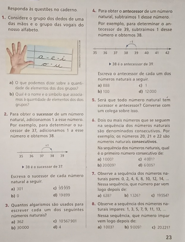 Responda às questões no caderno 4. Para obter o antecessor de um número
1. Considere o grupo dos dedos de uma natural, subtraímos 1 desse número.
das mãos e o grupo das vogais do Por exemplo, para determinar o an-
nosso alfabeto. tecessor de 39, subtraímos 1 desse
número e obtemos 38
38 é o antecessor de 39
Escreva o antecessor de cada um dos
números naturais a seguir
) O que podemos dizer sobre a quanti a) 888 c) 1
dade de elementos dos dois grupos?
b) Qual é o nome e o símbolo que associa b) 100 d) 12000
mos à quantidade de elementos dos dois 5. Será que todo número natural tem
grupos? sucessor e antecessor? Converse com
2. Para obter o sucessor de um número um colega sobre isso.
natural, adicionamos 1 a esse número. 6. Dois ou mais números que se seguem
Por exemplo, para determinar o su- na sequência dos números naturais
cessor de 37, adicionamos 1 à esse são denominados consecutivos. Por
número e obtemos 38. exemplo, os números 20, 21 e 22 são
números naturais consecutivos.
+1
Na sequência dos números naturais, qual
35 36 37 38 39 é o primeiro número consecutivo de:
a) 1000? c) 4001?
38 é o sucessor de 37 b) 200097 d) 60057
Escreva o sucessor de cada número 7. Observe a sequência dos números na-
turais pares: 0, 2, 4, 6, 8, 10, 12, 14, ...
natural a seguir. Nessa sequência, que número par vem
a) 301 c) 99999 logo depois de:
b) 0 d) 19899 a) 6387 b) 13267 c 19 5547
3. Quantos algarismos são usados para 0. Observe a sequência dos números na-
escrever cada um dos seguintes turais impares: 1, 3, 5, 7, 9, 11, 13, ...
números naturais? Nessa sequência, que número ímpar
a) 362 c 10 567 901 vem logo depoís de:
b) 30000 d) 4 a) 1003? b) 9009 c 20 221?
23