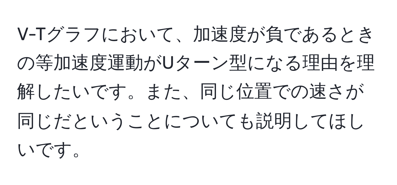 V-Tグラフにおいて、加速度が負であるときの等加速度運動がUターン型になる理由を理解したいです。また、同じ位置での速さが同じだということについても説明してほしいです。