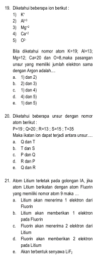 Diketahui beberapa ion berikut:
1) K°
2) Al^(-3)
3) Mg^(-2)
4) Ca^(+2)
5) 0^2
Bila diketahui nomor atom K=19; Al=13
Mg=12; Ca=20 dan O=8 maka pasangan
unsur yang memiliki jumlah elektron sama 
dengan Argon adalah..
a. 1) dan 2)
b. 2) dan 3)
c. 1) dan 4)
d. 4) dan 5)
e. 1) dan 5)
20. Diketahui beberapa unsur dengan nomor
alom berikut :
P=19; Q=20; R=13; S=15; T=35
Maka ikatan ion dapat terjadi antara unsur....
a. Q dan T
b. T dan S
c. P dan Q
d. R dan F
e. Q da R
21. Alom Litium terletak pada golongan IA, jika
atom Litium berikatan dengan atom Fluorin
yang memiliki nomor atom 9 maka ...
a. Litium akan menerima 1 elektron dari
Fluorin
b. Litium akan memberikan 1 elektron
pada Fluorin
c. Fluorin akan menerima 2 elektron dari
Litium
d. Fluorin akan memberikan 2 elektron
pada Litium
e. Akan terbentuk senyawa LiF_2