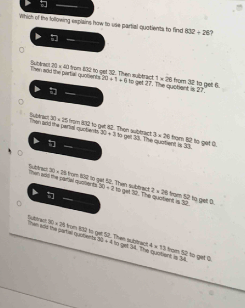 Which of the following explains how to use partial quotients to find 832/ 26 2
Then add the partial quotients
Subtract 20* 40 0 from 832 to get 32. Then subtract 20+1+6 to get 27. The quotient is 27.
1* 26 from 32 to get 6.
Then add the partial quotients
Subtract 30* 25 from 832 to get 82. Then subtract 30+3 to get 33. The quotient is 33. from 82 to get 0.
3* 26

Subtract Then add the partial quotients 30+2 to get 32. The quotient is 32.
30* 26 from 832 to get 52. Then subtract 2* 26 from 52 to get 0.

Subtract Then add the partial quotients
30* 26 from 832 to get 52. Then subtract 30+4 to get 34. The quotient is 34.
4* 13 from 52 to get 0.