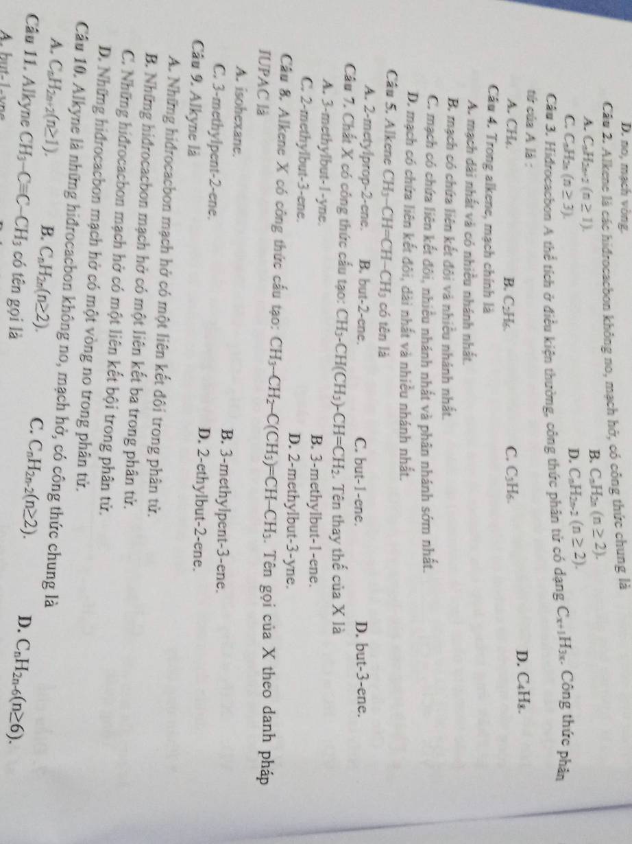 D. no, mạch vòng.
Câu 2. Alkene là các hidrocacbon không no, mạch hở, có công thức chung là
B. C_nH_2n(n≥ 2).
A. C_nH_2n+2(n≥ 1). C_nH_2n-2(n≥ 2).
C. C_nH_2n(n≥ 3).
D.
Câu 3. Hidrocacbon A thể tích ở điều kiện thường, công thức phân tử có dạng C_x+1H_3x Công thức phân
tứ của A là :
D. C₄H₃.
A. CH₄. B. C_2H_6. C. C_3H_6.
Cầu 4. Trong alkene, mạch chính là
A. mạch dài nhất và có nhiều nhánh nhất.
B. mạch có chứa liên kết đôi và nhiều nhành nhất.
C. mạch có chứa liên kết đôi, nhiều nhánh nhất và phân nhánh sớm nhất.
D. mạch có chứa liên kết đôi, dài nhất và nhiều nhánh nhất.
Câu 5. Alkene CH_3-CH=CH-CH_3 có tên là
A. 2-metylprop-2-ene. B. but-2-ene. C. but-1-ene. D. but-3-ene.
Câu 7. Chất X có công thức cấu tạo: CH_3-CH(CH_3)-CH=CH_2. Tên thay thế của X là
A. 3-methylbut-1-yne. B. 3-methylbut-1-ene.
C. 2-methylbut-3-ene. D. 2-methylbut-3-yne.
Câu 8. Alkene X có công thức cấu tạo: CH_3-CH_2-C(CH_3)=CH-CH_3. Tên gọi của X theo danh pháp
IUPAC là
A. isohexane. B. 3-methylpent-3-ene.
C. 3-methylpent-2-ene. D. 2-ethylbut-2-ene.
Câu 9. Alkyne là
A. Những hiđrocacbon mạch hở có một liên kết đôi trong phân tử.
B. Những hiđrocacbon mạch hở có một liên kết ba trong phân tử.
C. Những hiđrocacbon mạch hở có một liên kết bội trong phân tử.
D. Những hidrocacbon mạch hở có một vòng no trong phân tử.
Câu 10. Alkyne là những hiđrocacbon không no, mạch hở, có công thức chung là
A. C_nH_2n+2(n≥ 1). B. C_nH_2n(n≥ 2). C. C_nH_2n-2(n≥ 2). D. C_nH_2n-6(n≥ 6).
Câu 11. Alkyne CH_3-Cequiv C-CH_3 có tên gọi là
A. hent-1