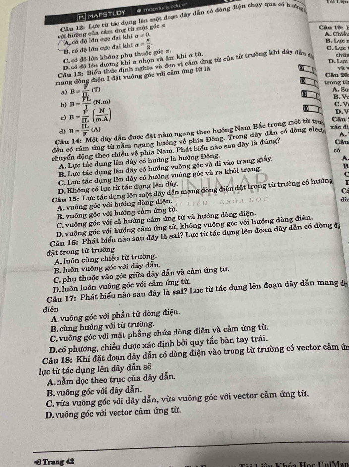 M]MAPSTUDY # mapstudy.edu.vn
Tài Liệo
* Câu 12: Lực từ tác dụng lên một đoạn dây dẫn có dòng điện chạy qua có hưởng
với hướng của cảm ứng từ một góc α
Câu 19: I
A có độ lớn cực đại khi a=0.
A. Chiều
B. có độ lớn cực đại khi
C. có độ lớn không phụ thuộc góc a. alpha = π /2 .
B. Lực n
C. Lực t
D. có độ lớn dương khi a nhọn và âm khi a tù.
D. Lực
Câu 13: Biểu thức định nghĩa và đơn vị cảm ứng từ của từ trường khi dây dẫn đ chứa
mang dòng điện I đặt vuông góc với cảm ứng từ là
yà y
Câu 20:
a) B= F/IL (T)
trong từ
A. So
b) B= FL/I (N.m)
B. V
C. V
c) B= F/IL ( N/m.A )
D. V
xác dị
d) B=frac overline ILF(A) dây dẫn được đặt nằm ngang theo hướng Nam Bắc trong một từ trư
Câu :
đều có cảm ứng từ năm ngang hướng về phía Đông. Trong dây dẫn có dòng elect A.
Câu Câu
chuyển động theo chiều về phía Nam. Phát biểu nào sau đây là đúng?
có
A. Lực tác dụng lên dây có hướng là hướng Đông.
B. Lực tác dụng lên dây có hướng vuông gốc và đi vào trang giấy.
A.
C. Lực tác dụng lên dây có hướng vuông góc và ra khỏi trang.
B
C
D.Không có lực từ tác dụng lên dây.
Câu 15: Lực tác dụng lên một dây dẫn mang dòng điện đặt trong từ trường có hướng I
A. vuông góc với hướng dòng điện. Cí
B. vuông góc với hướng cảm ứng từ. dò
C. vuông góc với cả hướng cảm ứng từ và hướng dòng điện.
D. vuông góc với hướng cảm ứng từ, không vuông góc với hướng dòng điện.
Câu 16: Phát biểu nào sau đây là sai? Lực từ tác dụng lên đoạn dây dẫn có dòng đị
đặt trong từ trường
A. luôn cùng chiều từ trường.
B luôn vuông góc với dây dẫn.
C. phụ thuộc vào góc giữa dây dẫn và cảm ứng từ.
D.luôn luôn vuông góc với cảm ứng từ.
Câu 17: Phát biểu nào sau đây là sai? Lực từ tác dụng lên đoạn dây dẫn mang dờ
điện
A. vuông góc với phần tử dòng điện.
B. cùng hướng với từ trường.
C. vuông góc với mặt phẳng chứa dòng điện và cảm ứng từ.
D.có phương, chiều được xác định bởi quy tắc bàn tay trái.
Câu 18: Khi đặt đoạn dây dẫn có dòng điện vào trong từ trường có vector cảm ứm
lực từ tác dụng lên dây dẫn sẽ
A. nằm dọc theo trục của dây dẫn.
B. vuông góc với dây dẫn.
C. vừa vuông góc với dây dẫn, vừa vuông góc với vector cảm ứng từ.
D. vuông góc với vector cảm ứng từ.
_
& Trang 42  Khóa Học UniMan