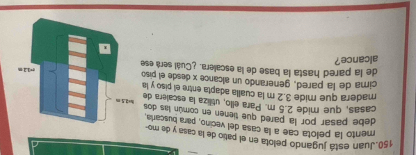 Juan está jugando pelota en el patio de la casa y de mo- 
mento la pelota cae a la casa del vecino, para buscaria, 
debe pasar por la pared que tienen en común las dos 
casas, que mide 2.5 m. Para ello, utiliza la escalera de 
madera que mide 3.2 m la cualla adapta entre el piso y la 
cima de la pared, generando un alcance x desde el piso 
de la pared hasta la base de la escalera. ¿Cuál será ese 
alcance?
