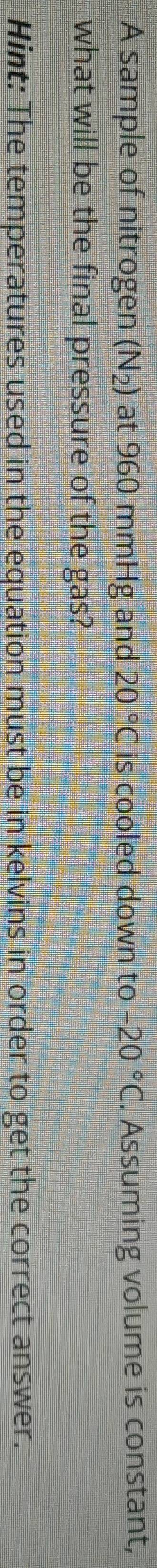 A sample of nitrogen (N_2) at 960 mmHg and 20°C is cooled down to -20°C. Assuming volume is constant, 
what will be the final pressure of the gas? 
Hint: The temperatures used in the equation must be in kelvins in order to get the correct answer.