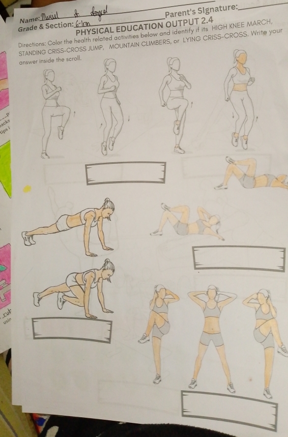 Parent's Signature: 
_ 
Grade & Section: Name:_ 
PHYSICAL EDUCATION OUTPUT 2.4 
Directions: Color the health related activities below and identify if its HIGH KNEE MARCH, 
STANDING CRISS-CROSS JUMP, MOUNTAIN CLIMBERS, or LYING CRISS-CROSS. Write your 
answer inside the scroll. 
。 
acks 
ips i 
rub 
usin