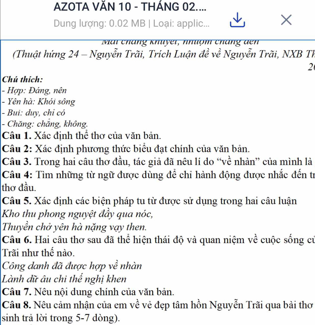 AZOTA VĂN 10 - THÁNG 02.... 
Dung lượng: 0.02 MB | Loại: applic... 
X 
Mai cháng khuyei, nhuợm cháng đen 
(Thuật hứng 24 - Nguyễn Trãi, Trích Luận đề về Nguyễn Trãi, NXB Th 
2 
Chú thích: 
- Hợp: Đáng, nên 
- Yên hà: Khói sông 
- Bui: duy, chỉ có 
- Chăng: chăng, không. 
Câu 1. Xác định thể thơ của văn bản. 
Câu 2: Xác định phương thức biểu đạt chính của văn bản. 
Câu 3. Trong hai câu thơ đầu, tác giả đã nêu lí do “về nhàn” của mình là 
Câu 4: Tìm những từ ngữ được dùng để chi hành động được nhắc đến tr 
thơ đầu. 
Câu 5. Xác định các biện pháp tu từ được sử dụng trong hai câu luận 
Kho thu phong nguyệt đầy qua nóc, 
Thuyền chở yên hà nặng vạy then. 
Câu 6. Hai câu thơ sau đã thể hiện thái độ và quan niệm về cuộc sống củ 
Trãi như thế nào. 
Công danh đã được hợp về nhàn 
Lành dữ âu chi thế nghị khen 
Câu 7. Nêu nội dung chính của văn bản. 
Câu 8. Nêu cảm nhận của em về vẻ đẹp tâm hồn Nguyễn Trãi qua bài thơ 
sinh trả lời trong 5-7 dòng).